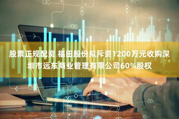 股票正规配资 福田股份拟斥资1200万元收购深圳市远东商业管理有限公司60%股权