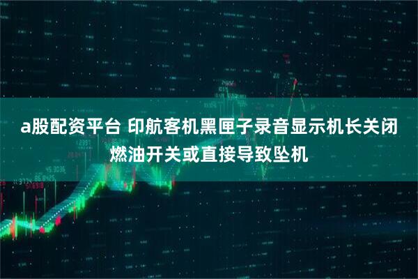 a股配资平台 印航客机黑匣子录音显示机长关闭燃油开关或直接导致坠机