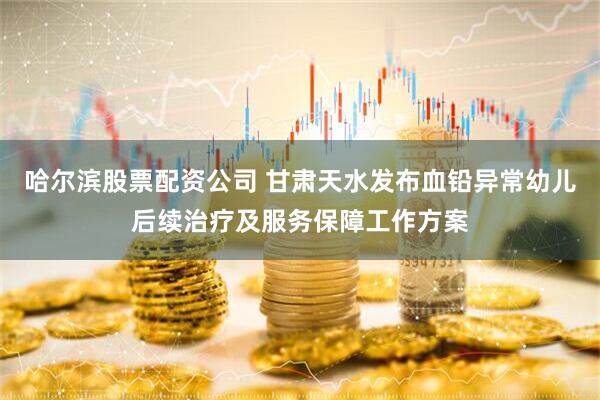哈尔滨股票配资公司 甘肃天水发布血铅异常幼儿后续治疗及服务保障工作方案