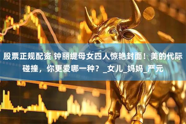 股票正规配资 钟丽缇母女四人惊艳封面！美的代际碰撞，你更爱哪一种？_女儿_妈妈_严元