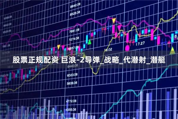股票正规配资 巨浪-2导弹_战略_代潜射_潜艇