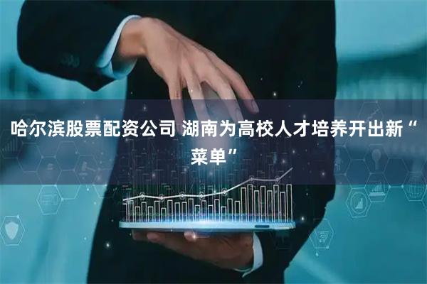 哈尔滨股票配资公司 湖南为高校人才培养开出新“菜单”