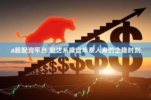 a股配资平台 安达系操盘华泰人寿的企稳时刻