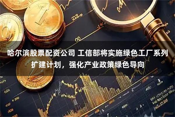 哈尔滨股票配资公司 工信部将实施绿色工厂系列扩建计划，强化产业政策绿色导向