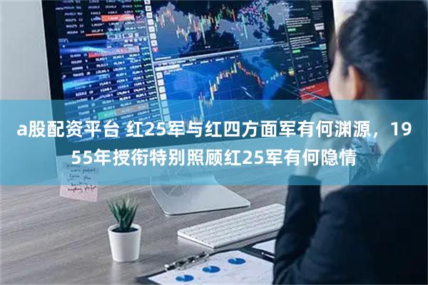 a股配资平台 红25军与红四方面军有何渊源，1955年授衔特别照顾红25军有何隐情