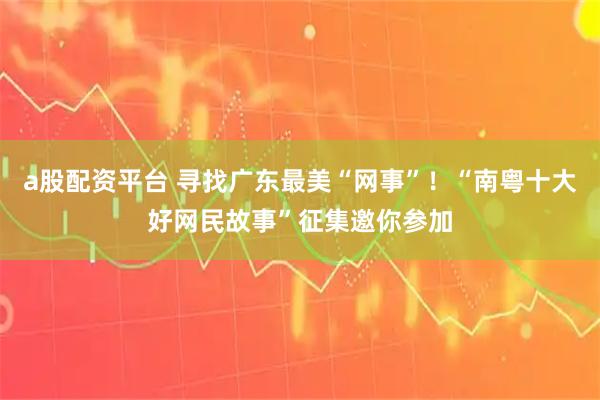 a股配资平台 寻找广东最美“网事”！“南粤十大好网民故事”征集邀你参加