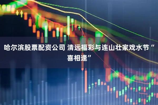 哈尔滨股票配资公司 清远福彩与连山壮家戏水节“喜相逢”
