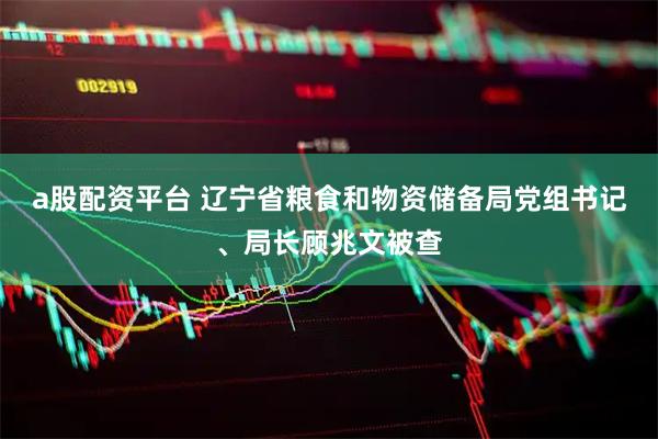 a股配资平台 辽宁省粮食和物资储备局党组书记、局长顾兆文被查