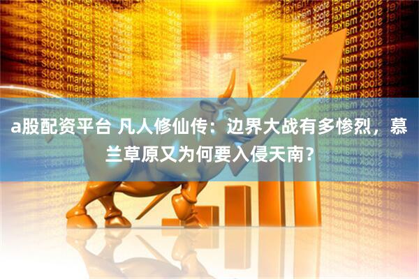a股配资平台 凡人修仙传：边界大战有多惨烈，慕兰草原又为何要入侵天南？