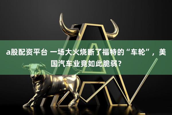 a股配资平台 一场大火烧断了福特的“车轮”，美国汽车业竟如此脆弱？