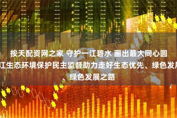 按天配资网之家 守护一江碧水 画出最大同心圆——长江生态环境保护民主监督助力走好生态优先、绿色发展之路